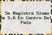 Se Registra Sismo De 5.6 En Centro Del País