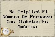 Se Triplicó El Número De Personas Con Diabetes En América