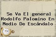 Se Va El <b>general</b> Rodolfo <b>Palomino</b> En Medio De Escándalo
