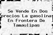 Se Vende En Dos <b>precios</b> La <b>gasolina</b> En Frontera De Tamaulipas