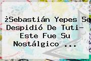 ¿<b>Sebastián Yepes</b> Se Despidió De Tuti? Este Fue Su Nostálgico ...