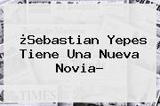 ¿<b>Sebastian Yepes Tiene Una Nueva Novia?</b>