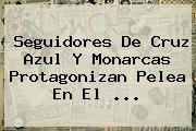 Seguidores De <b>Cruz Azul</b> Y Monarcas Protagonizan Pelea En El ...
