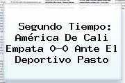 Segundo Tiempo: <b>América De Cali</b> Empata 0-0 Ante El Deportivo Pasto