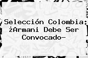 <b>Selección Colombia</b>: ¿Armani Debe Ser <b>convocado</b>?