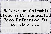 Selección <b>Colombia</b> Llegó A Barranquilla Para Enfrentar Su <b>partido</b> ...