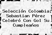 Selección Colombia: <b>Sebastian Pérez</b> Celebró Con Gol Su Cumpleaños