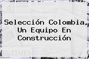 <b>Selección Colombia</b>, Un Equipo En Construcción