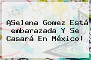 ¡<b>Selena Gomez</b> Está <b>embarazada</b> Y Se Casará En México!