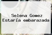 <b>Selena Gomez</b> Estaría <b>embarazada</b>