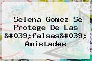 Selena Gomez Se Protege De Las 'falsas' Amistades