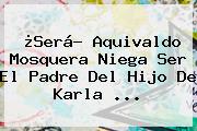 ¿Será? Aquivaldo Mosquera Niega Ser El Padre Del Hijo De <b>Karla</b> <b>...</b>