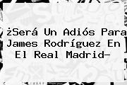 ¿Será Un Adiós Para James Rodríguez En El <b>Real Madrid</b>?