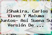 ¿<b>Shakira</b>, Carlos Vives Y Maluma Juntos? Así Suena Su Versión De ...