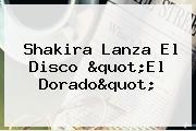 Ver shakira lanza el disco quotel doradoquot Shakira Lanza El Disco "<b>El Dorado</b>"