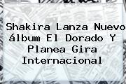 Ver shakira lanza nuevo album el dorado y planea gira internacional Shakira Lanza Nuevo álbum <b>El Dorado</b> Y Planea Gira Internacional