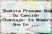 Shakira Presume Que Su Canción ?<b>Chantaje</b>? Es Número Uno En ...