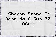 <b>Sharon Stone</b> Se Desnuda A Sus 57 Años