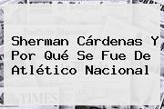 Sherman Cárdenas Y Por Qué Se Fue De <b>Atlético Nacional</b>