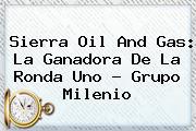 <b>Sierra Oil And Gas</b>: La Ganadora De La Ronda Uno - Grupo Milenio