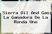 <b>Sierra Oil And Gas</b>: La Ganadora De La Ronda Uno