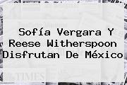 <b>Sofía Vergara</b> Y Reese Witherspoon Disfrutan De México