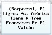 ¡Sorpresa!, El <b>Tigres Vs</b>. <b>América</b> Tiene A Tres Franceses En El Volcán