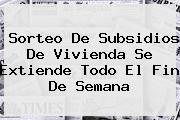 <b>Sorteo De Subsidios De Vivienda Se Extiende Todo El Fin De Semana</b>