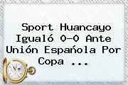 <b>Sport</b> Huancayo Igualó 0-0 Ante Unión Española Por Copa ...