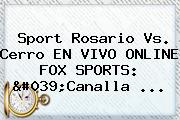 Sport Rosario Vs. Cerro EN VIVO ONLINE <b>FOX SPORTS</b>: 'Canalla ...