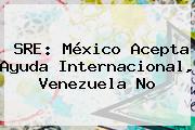 Ver sre mexico acepta ayuda internacional venezuela no SRE: <b>México</b> Acepta Ayuda Internacional, Venezuela No
