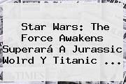 Star Wars: The Force Awakens Superará A Jurassic Wolrd Y <b>Titanic</b> <b>...</b>