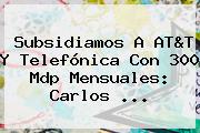 Subsidiamos A AT&T Y Telefónica Con 300 Mdp Mensuales: <b>Carlos</b> ...