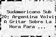 <b>Sudamericano Sub 20</b>: Argentina Volvi A Gritar Sobre La Hora Para ...