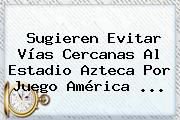 Sugieren Evitar Vías Cercanas Al Estadio Azteca Por Juego <b>América</b> ...