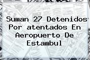 Suman 27 Detenidos Por <b>atentados</b> En <b>Aeropuerto</b> De <b>Estambul</b>