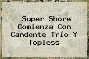 <b>Super Shore</b> Comienza Con Candente Trío Y Topless