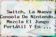 <b>Switch</b>, La Nueva Consola De <b>Nintendo</b>, Mezcla El Juego Portátil Y En ...