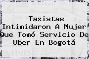Taxistas Intimidaron A Mujer Que Tomó Servicio De <b>Uber</b> En Bogotá