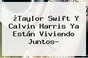 ¿Taylor Swift Y <b>Calvin Harris</b> Ya Están Viviendo Juntos?