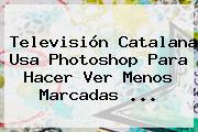 Televisión Catalana Usa Photoshop Para Hacer Ver Menos Marcadas ...