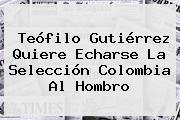 <b>Teófilo Gutiérrez</b> Quiere Echarse La Selección Colombia Al Hombro