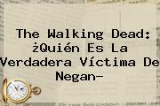 <b>The Walking Dead</b>: ¿Quién Es La Verdadera Víctima De Negan?