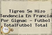 Tigres Se Hizo Tendencia En Francia Por <b>Gignac</b> - Futbol TotalFutbol Total