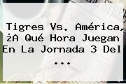 <b>Tigres Vs. América</b>, ¿A Qué Hora Juegan En La Jornada 3 Del ...