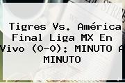 <b>Tigres Vs. América</b> Final Liga MX En Vivo (0-0): MINUTO A MINUTO