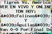 Tigres Vs. América VER EN VIVO Y ONLINE <b>TDN</b> HOY: 'Felinos' Y 'Águilas' Van 0-0 Por Final De Liga MX | GUÍA TV