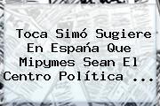 Toca <b>Simó</b> Sugiere En España Que Mipymes Sean El Centro Política ...