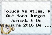 <b>Toluca Vs Atlas</b>, A Qué Hora Juegan Jornada 6 De Clausura 2016 De <b>...</b>