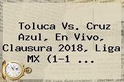 <b>Toluca Vs</b>. <b>Cruz Azul</b>, En Vivo, Clausura 2018, Liga MX (1-1 ...